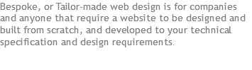 Bespoke, or Tailor-made web design is for companies and anyone that require a website to be designed and built from scratch, and developed to your technical specification and design requirements.