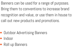 Banners can be used for a range of purposes. Bring them to conventions to increase brand recognition and value, or use them in house to call out new products and promotions. Outdoor Advertising Banners Indoor Roll up Banners