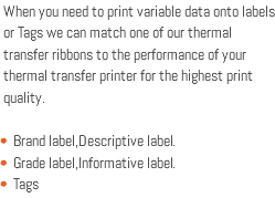 When you need to print variable data onto labels or Tags we can match one of our thermal transfer ribbons to the performance of your thermal transfer printer for the highest print quality. Brand label,Descriptive label. Grade label,Informative label. Tags