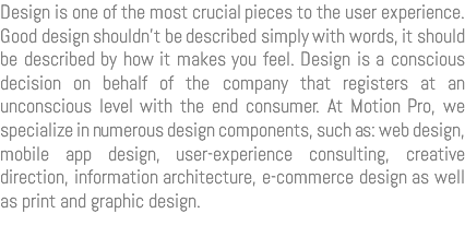 Design is one of the most crucial pieces to the user experience. Good design shouldn’t be described simply with words, it should be described by how it makes you feel. Design is a conscious decision on behalf of the company that registers at an unconscious level with the end consumer. At Motion Pro, we specialize in numerous design components, such as: web design, mobile app design, user-experience consulting, creative direction, information architecture, e-commerce design as well as print and graphic design.