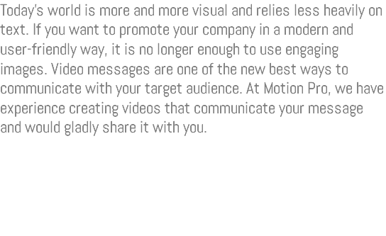 Today’s world is more and more visual and relies less heavily on text. If you want to promote your company in a modern and user-friendly way, it is no longer enough to use engaging images. Video messages are one of the new best ways to communicate with your target audience. At Motion Pro, we have experience creating videos that communicate your message and would gladly share it with you. 