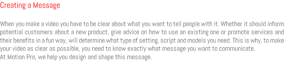 Creating a Message When you make a video you have to be clear about what you want to tell people with it. Whether it should inform potential customers about a new product, give advice on how to use an existing one or promote services and their benefits in a fun way, will determine what type of setting, script and models you need. This is why, to make your video as clear as possible, you need to know exactly what message you want to communicate. At Motion Pro, we help you design and shape this message.