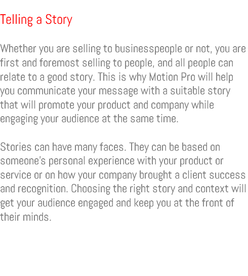  Telling a Story Whether you are selling to businesspeople or not, you are first and foremost selling to people, and all people can relate to a good story. This is why Motion Pro will help you communicate your message with a suitable story that will promote your product and company while engaging your audience at the same time. Stories can have many faces. They can be based on someone’s personal experience with your product or service or on how your company brought a client success and recognition. Choosing the right story and context will get your audience engaged and keep you at the front of their minds. 