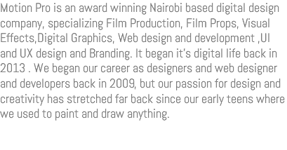 Motion Pro is an award winning Nairobi based digital design company, specializing Film Production, Film Props, Visual Effects,Digital Graphics, Web design and development ,UI and UX design and Branding. It began it’s digital life back in 2013 . We began our career as designers and web designer and developers back in 2009, but our passion for design and creativity has stretched far back since our early teens where we used to paint and draw anything.