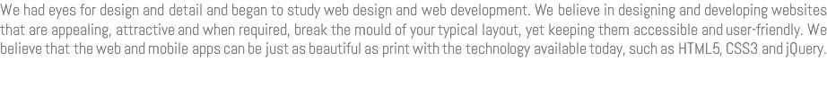 We had eyes for design and detail and began to study web design and web development. We believe in designing and developing websites that are appealing, attractive and when required, break the mould of your typical layout, yet keeping them accessible and user-friendly. We believe that the web and mobile apps can be just as beautiful as print with the technology available today, such as HTML5, CSS3 and jQuery. 